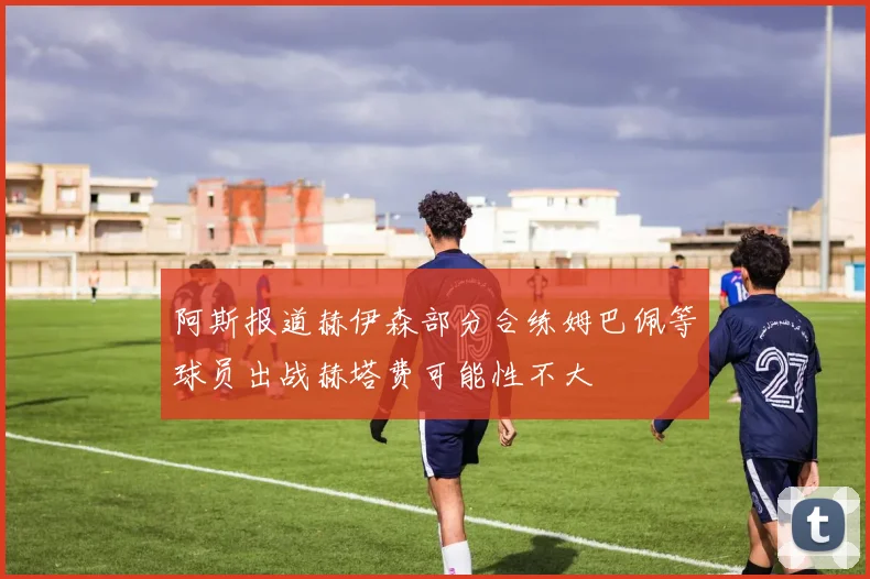 阿斯报道赫伊森部分合练姆巴佩等球员出战赫塔费可能性不大
