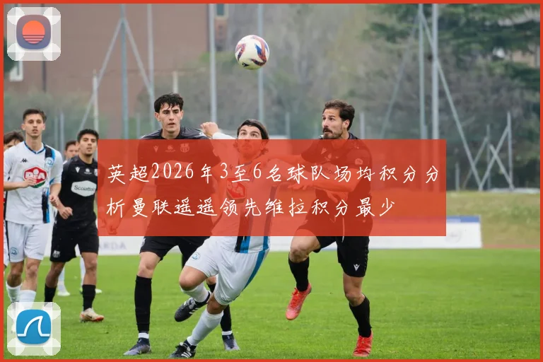 英超2026年3至6名球队场均积分分析曼联遥遥领先维拉积分最少