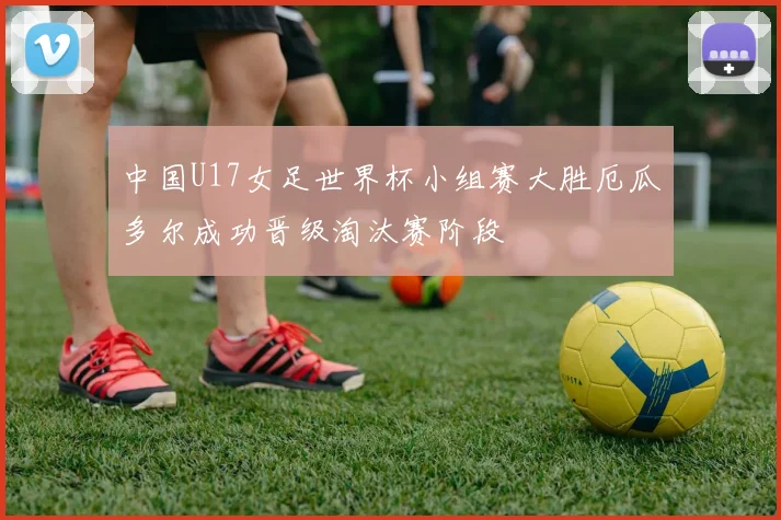 中国U17女足世界杯小组赛大胜厄瓜多尔成功晋级淘汰赛阶段