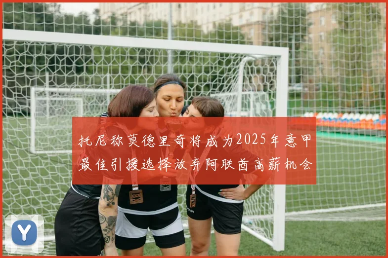 托尼称莫德里奇将成为2025年意甲最佳引援选择放弃阿联酋高薪机会