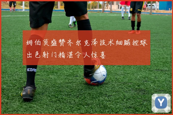 姆伯莫盛赞齐尔克泽技术细腻控球出色射门精湛令人惊喜