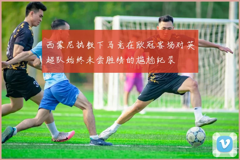 西蒙尼执教下马竞在欧冠客场对英超队始终未尝胜绩的尴尬纪录