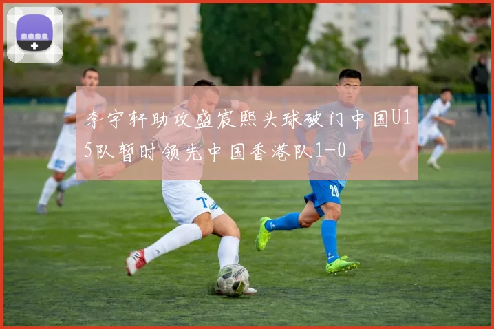 李宇轩助攻盛宸熙头球破门中国U15队暂时领先中国香港队1-0
