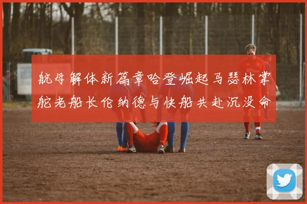 航母解体新篇章哈登崛起马瑟林掌舵老船长伦纳德与快船共赴沉没命运