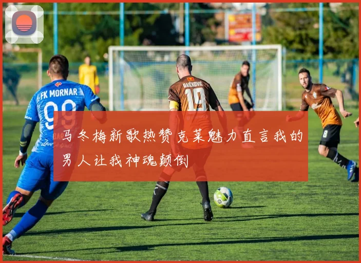 马冬梅新歌热赞克莱魅力直言我的男人让我神魂颠倒