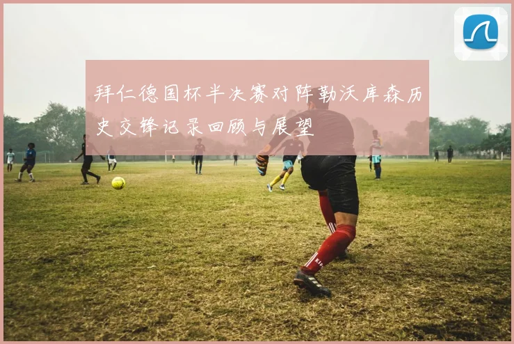 拜仁德国杯半决赛对阵勒沃库森历史交锋记录回顾与展望