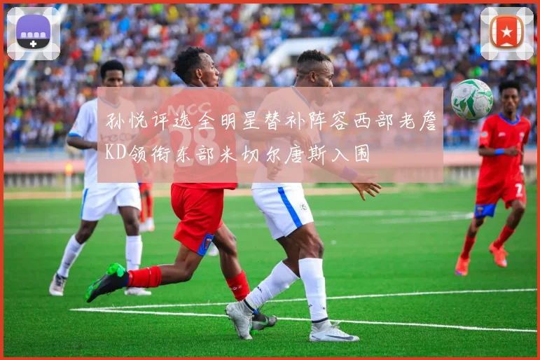 孙悦评选全明星替补阵容西部老詹KD领衔东部米切尔唐斯入围