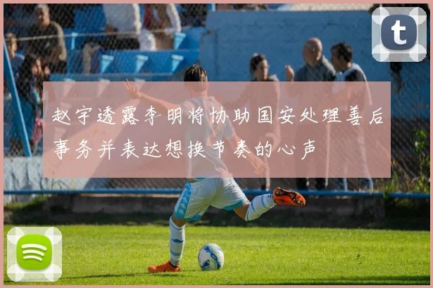 赵宇透露李明将协助国安处理善后事务并表达想换节奏的心声