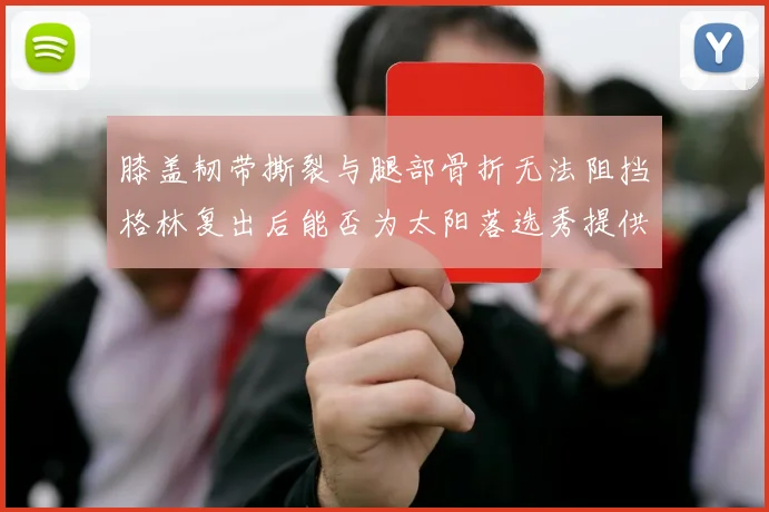 膝盖韧带撕裂与腿部骨折无法阻挡格林复出后能否为太阳落选秀提供替补支持