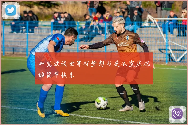 加克波谈世界杯梦想与更衣室庆祝的简单快乐
