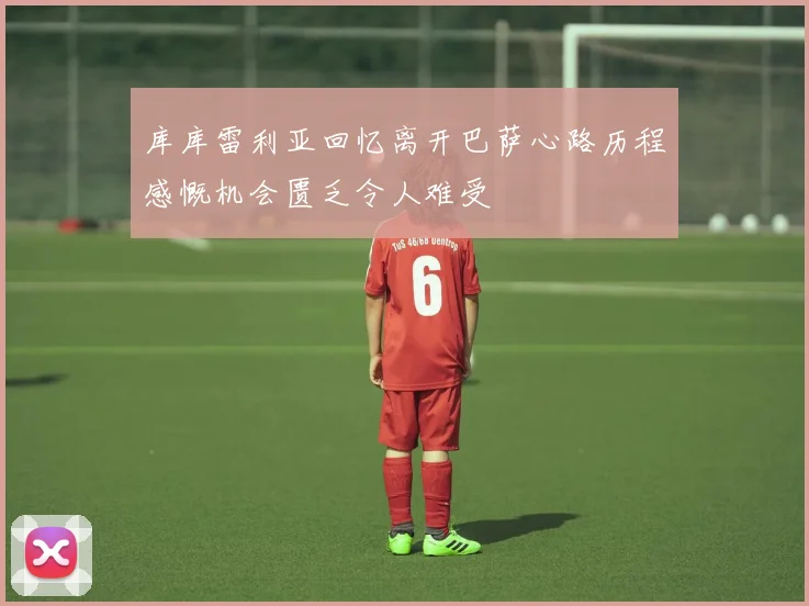库库雷利亚回忆离开巴萨心路历程感慨机会匮乏令人难受