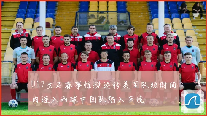 U17女足赛事惊现逆转美国队短时间内连入两球中国队陷入困境