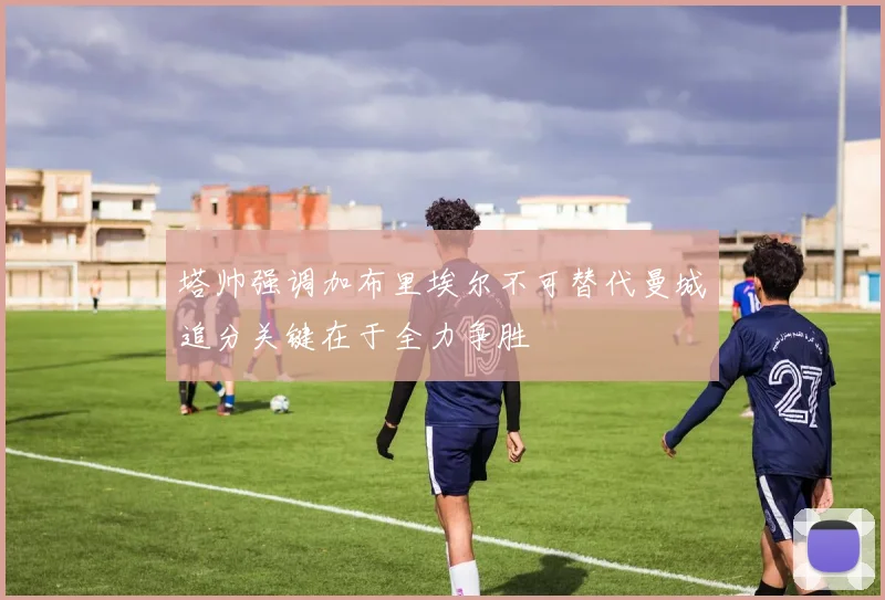 塔帅强调加布里埃尔不可替代曼城追分关键在于全力争胜